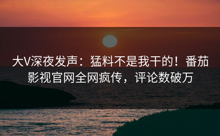 大V深夜发声：猛料不是我干的！番茄影视官网全网疯传，评论数破万