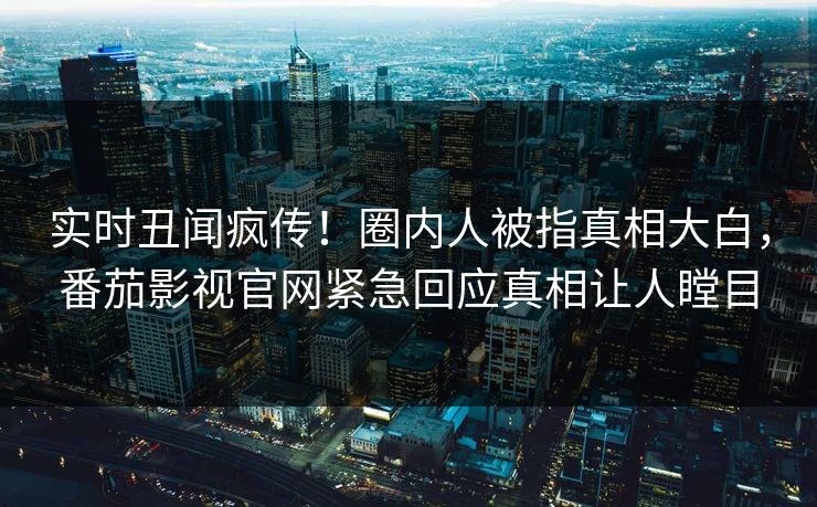 实时丑闻疯传！圈内人被指真相大白，番茄影视官网紧急回应真相让人瞠目