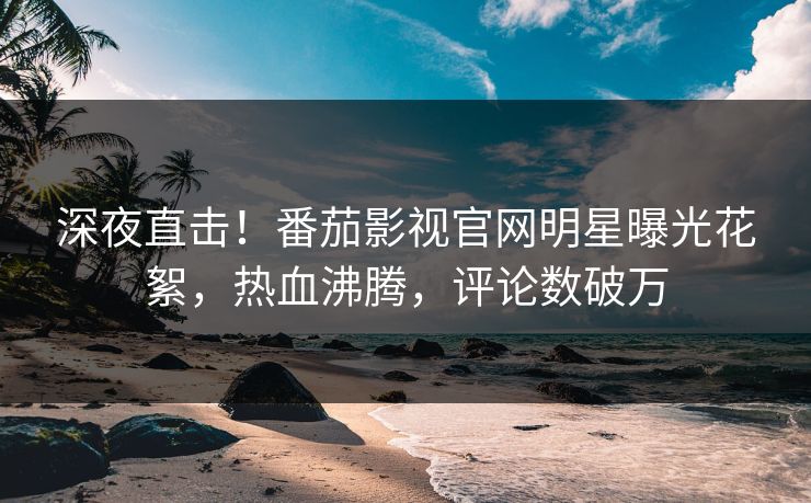 深夜直击！番茄影视官网明星曝光花絮，热血沸腾，评论数破万