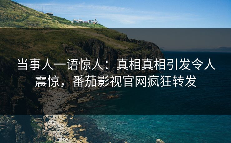 当事人一语惊人：真相真相引发令人震惊，番茄影视官网疯狂转发