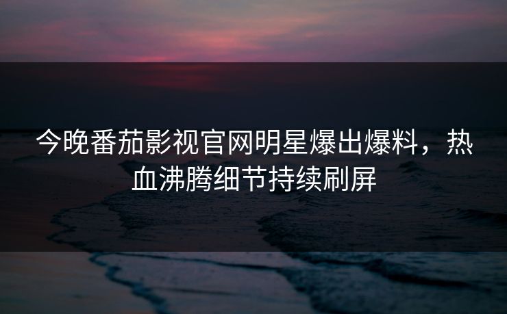 今晚番茄影视官网明星爆出爆料，热血沸腾细节持续刷屏