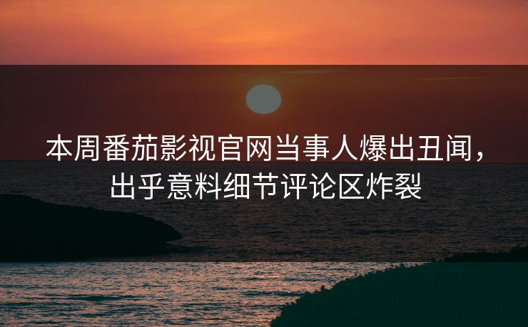 本周番茄影视官网当事人爆出丑闻，出乎意料细节评论区炸裂