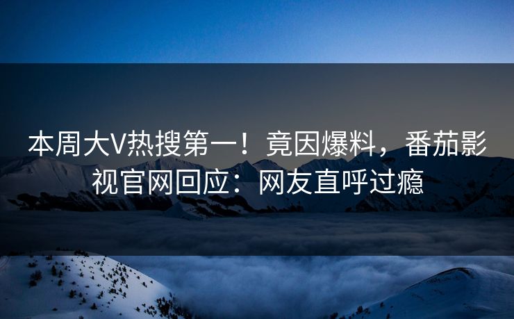 本周大V热搜第一！竟因爆料，番茄影视官网回应：网友直呼过瘾