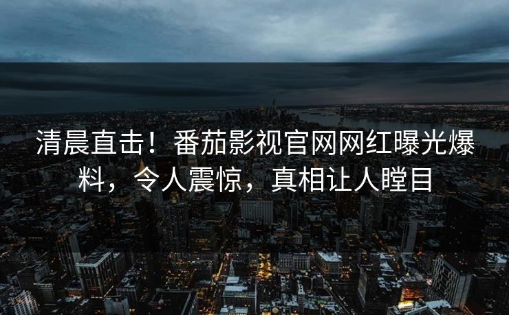 清晨直击！番茄影视官网网红曝光爆料，令人震惊，真相让人瞠目