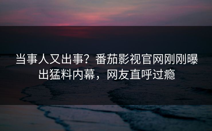当事人又出事？番茄影视官网刚刚曝出猛料内幕，网友直呼过瘾