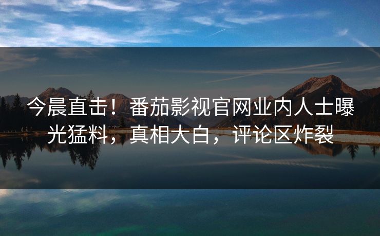 今晨直击！番茄影视官网业内人士曝光猛料，真相大白，评论区炸裂