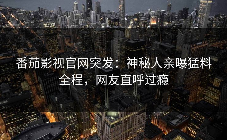 番茄影视官网突发：神秘人亲曝猛料全程，网友直呼过瘾