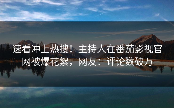 速看冲上热搜！主持人在番茄影视官网被爆花絮，网友：评论数破万