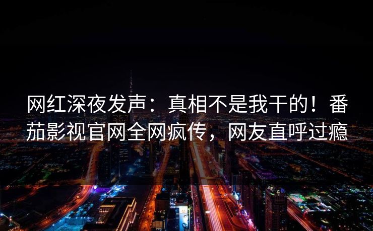 网红深夜发声：真相不是我干的！番茄影视官网全网疯传，网友直呼过瘾