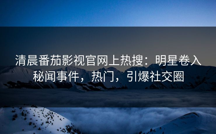 清晨番茄影视官网上热搜：明星卷入秘闻事件，热门，引爆社交圈