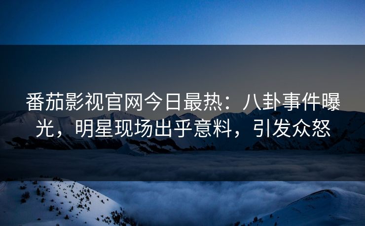番茄影视官网今日最热：八卦事件曝光，明星现场出乎意料，引发众怒