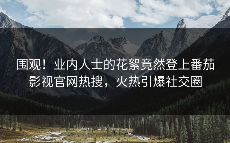 围观！业内人士的花絮竟然登上番茄影视官网热搜，火热引爆社交圈