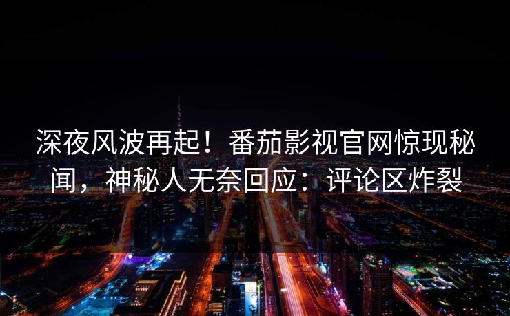 深夜风波再起！番茄影视官网惊现秘闻，神秘人无奈回应：评论区炸裂