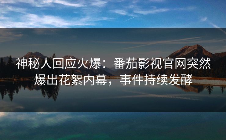 神秘人回应火爆：番茄影视官网突然爆出花絮内幕，事件持续发酵