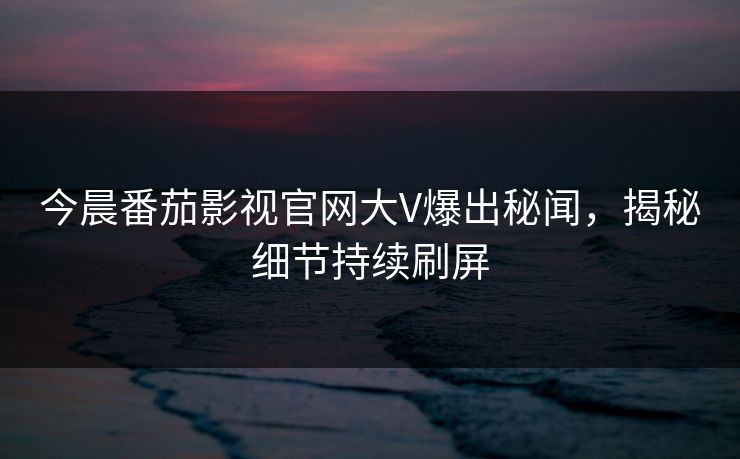 今晨番茄影视官网大V爆出秘闻，揭秘细节持续刷屏
