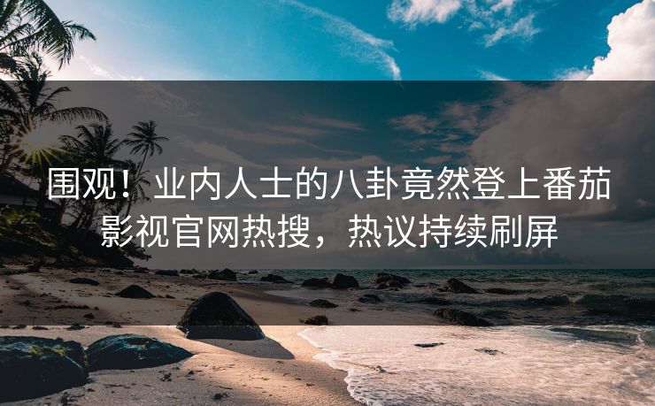 围观！业内人士的八卦竟然登上番茄影视官网热搜，热议持续刷屏