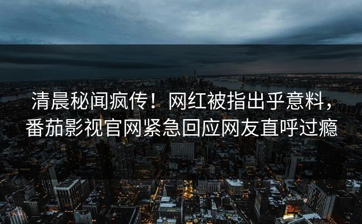 清晨秘闻疯传！网红被指出乎意料，番茄影视官网紧急回应网友直呼过瘾