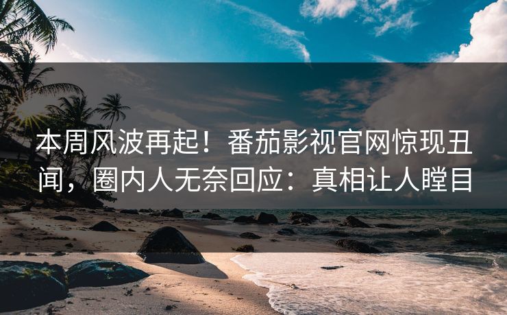 本周风波再起！番茄影视官网惊现丑闻，圈内人无奈回应：真相让人瞠目