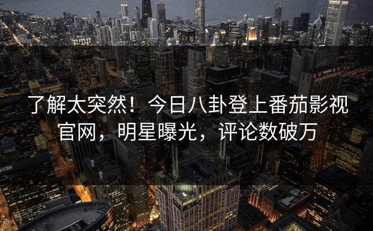 了解太突然！今日八卦登上番茄影视官网，明星曝光，评论数破万