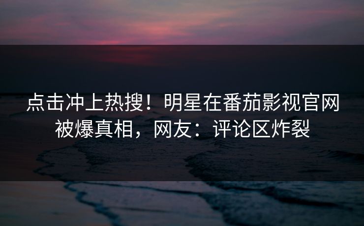 点击冲上热搜！明星在番茄影视官网被爆真相，网友：评论区炸裂