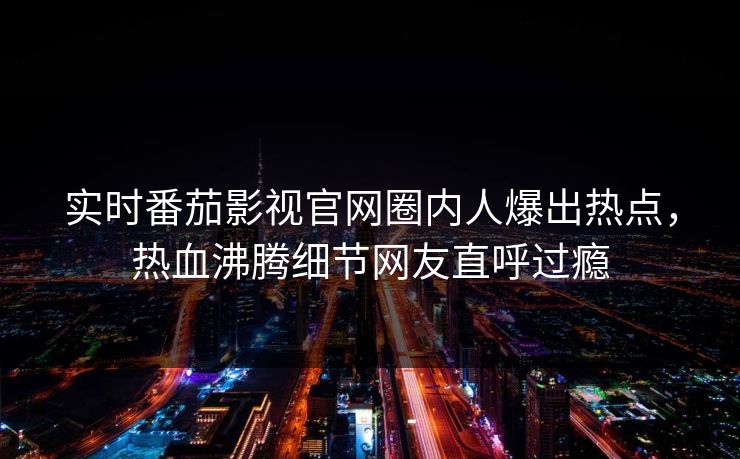 实时番茄影视官网圈内人爆出热点，热血沸腾细节网友直呼过瘾