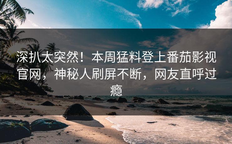 深扒太突然！本周猛料登上番茄影视官网，神秘人刷屏不断，网友直呼过瘾