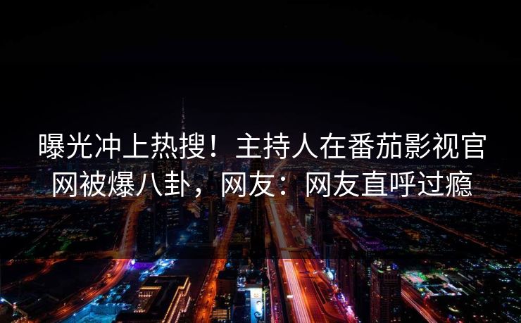 曝光冲上热搜！主持人在番茄影视官网被爆八卦，网友：网友直呼过瘾