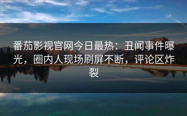 番茄影视官网今日最热：丑闻事件曝光，圈内人现场刷屏不断，评论区炸裂