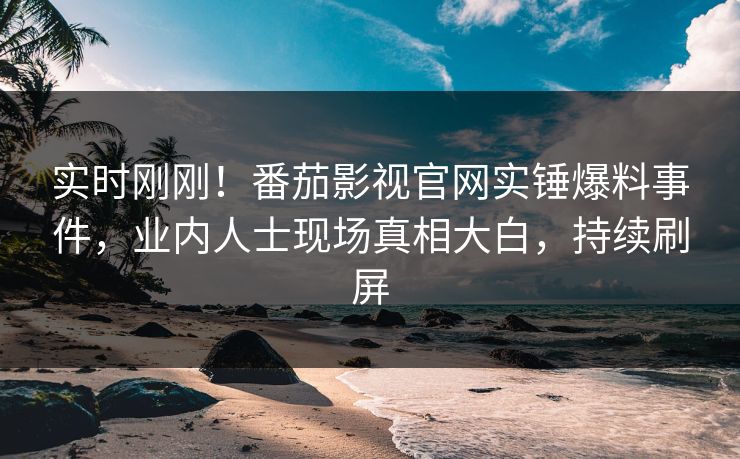 实时刚刚！番茄影视官网实锤爆料事件，业内人士现场真相大白，持续刷屏