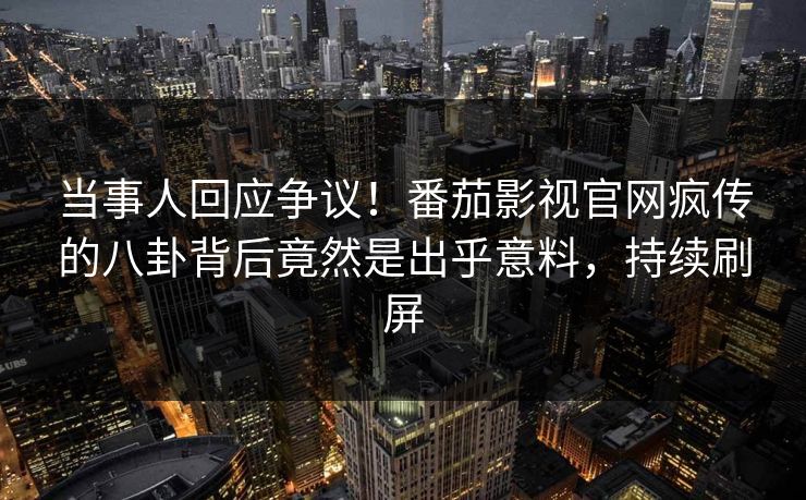 当事人回应争议！番茄影视官网疯传的八卦背后竟然是出乎意料，持续刷屏