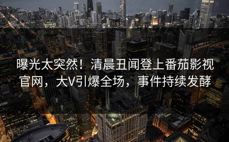 曝光太突然！清晨丑闻登上番茄影视官网，大V引爆全场，事件持续发酵