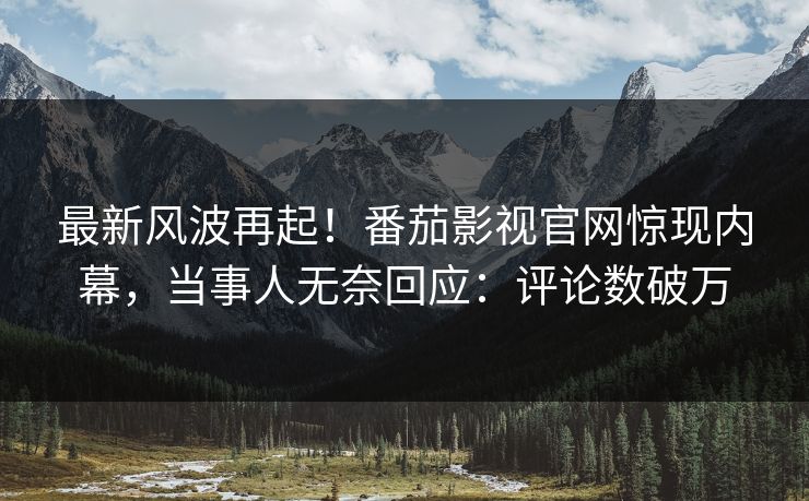 最新风波再起！番茄影视官网惊现内幕，当事人无奈回应：评论数破万