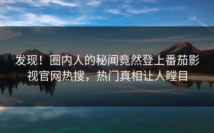 发现！圈内人的秘闻竟然登上番茄影视官网热搜，热门真相让人瞠目