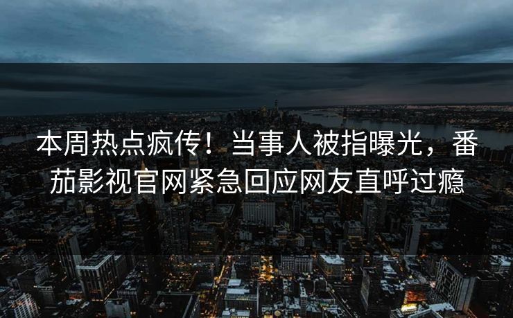 本周热点疯传！当事人被指曝光，番茄影视官网紧急回应网友直呼过瘾
