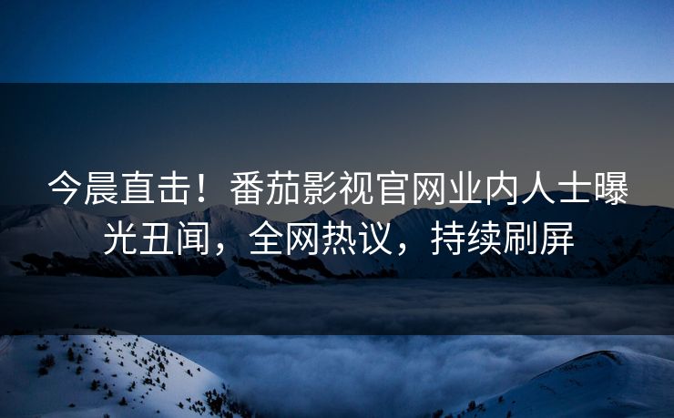 今晨直击！番茄影视官网业内人士曝光丑闻，全网热议，持续刷屏