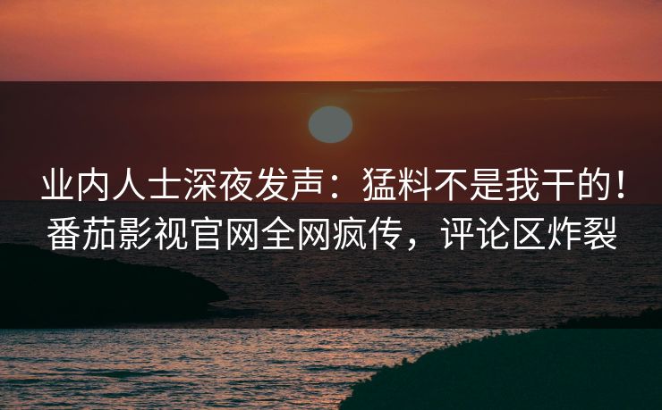 业内人士深夜发声：猛料不是我干的！番茄影视官网全网疯传，评论区炸裂