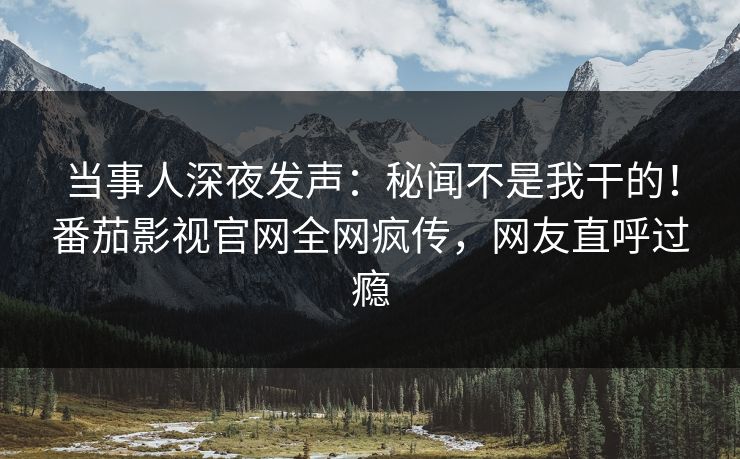 当事人深夜发声：秘闻不是我干的！番茄影视官网全网疯传，网友直呼过瘾