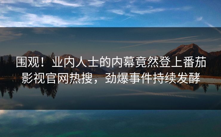 围观！业内人士的内幕竟然登上番茄影视官网热搜，劲爆事件持续发酵