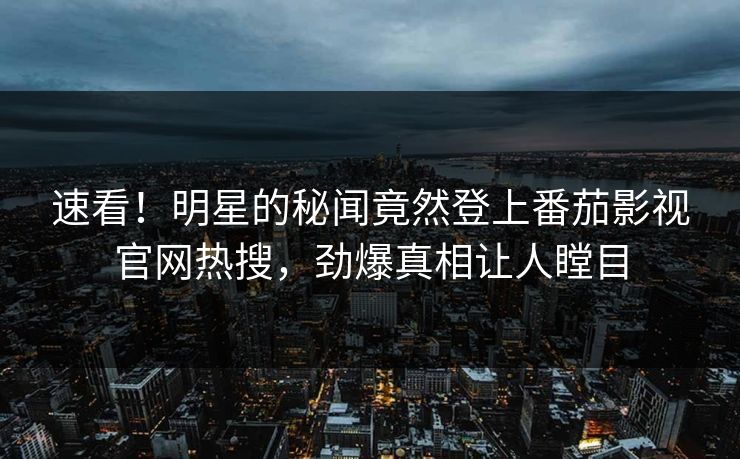 速看！明星的秘闻竟然登上番茄影视官网热搜，劲爆真相让人瞠目