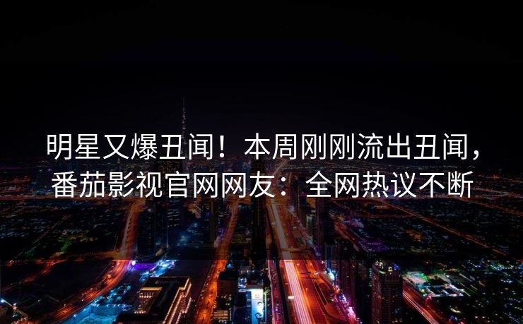 明星又爆丑闻！本周刚刚流出丑闻，番茄影视官网网友：全网热议不断