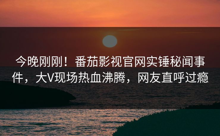 今晚刚刚！番茄影视官网实锤秘闻事件，大V现场热血沸腾，网友直呼过瘾