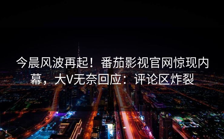 今晨风波再起！番茄影视官网惊现内幕，大V无奈回应：评论区炸裂
