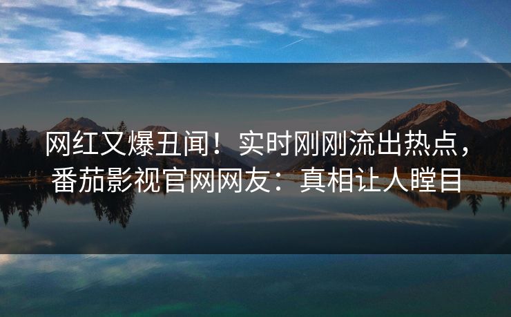 网红又爆丑闻！实时刚刚流出热点，番茄影视官网网友：真相让人瞠目