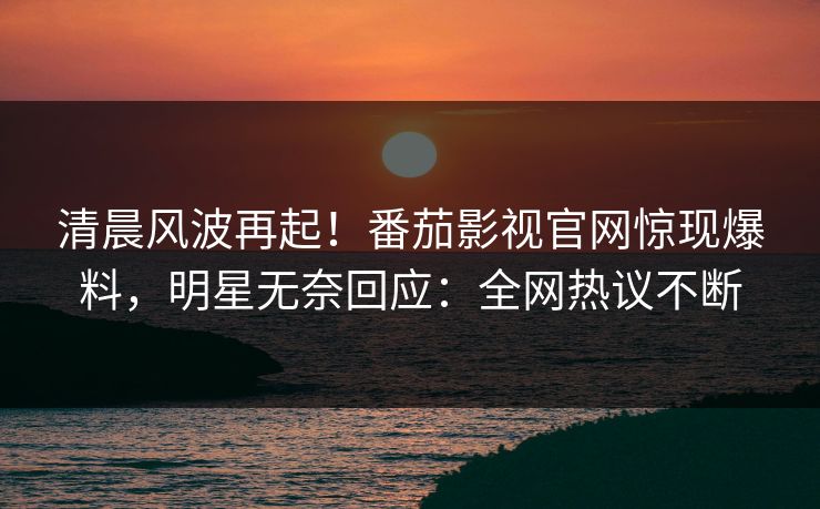 清晨风波再起！番茄影视官网惊现爆料，明星无奈回应：全网热议不断