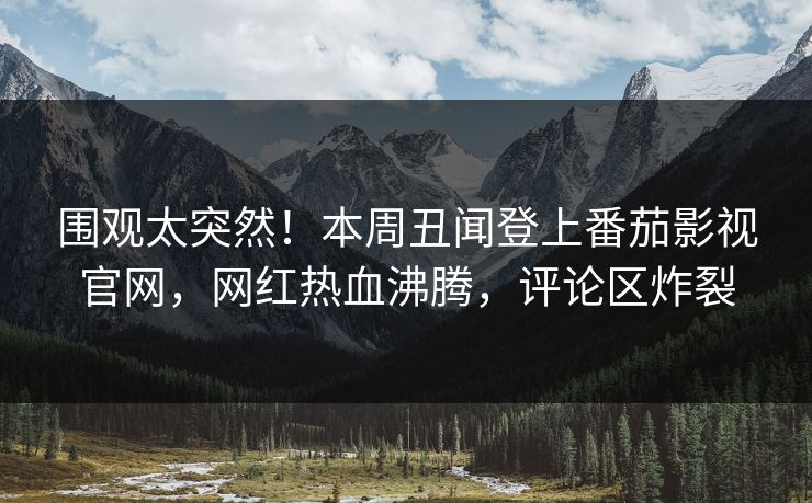 围观太突然！本周丑闻登上番茄影视官网，网红热血沸腾，评论区炸裂