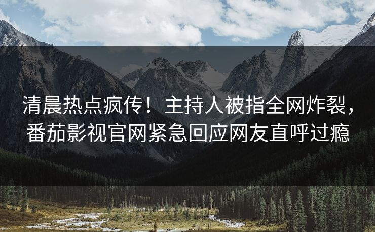 清晨热点疯传！主持人被指全网炸裂，番茄影视官网紧急回应网友直呼过瘾
