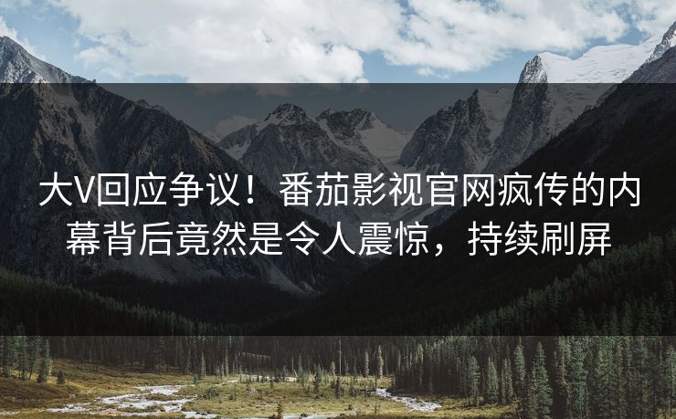 大V回应争议！番茄影视官网疯传的内幕背后竟然是令人震惊，持续刷屏