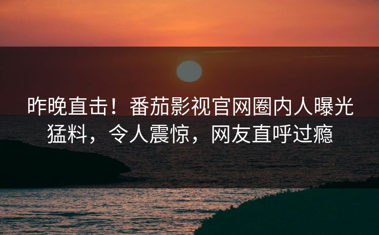 昨晚直击！番茄影视官网圈内人曝光猛料，令人震惊，网友直呼过瘾