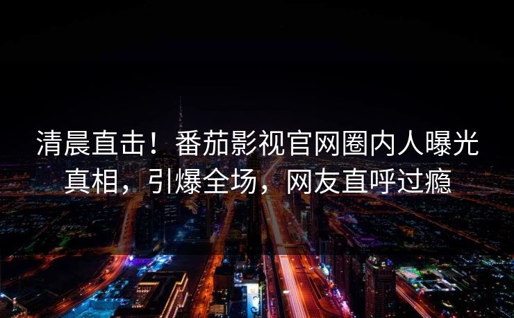 清晨直击！番茄影视官网圈内人曝光真相，引爆全场，网友直呼过瘾