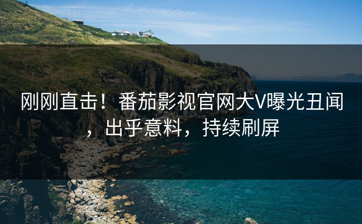 刚刚直击！番茄影视官网大V曝光丑闻，出乎意料，持续刷屏